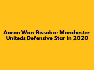 Aaron Wan-Bissaka: Manchester United's Defensive Star In 2020