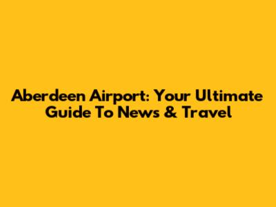 Aberdeen Airport: Your Ultimate Guide To News & Travel