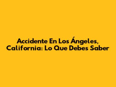 Accidente En Los Ángeles, California: Lo Que Debes Saber