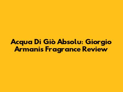 Acqua Di Giò Absolu: Giorgio Armani's Fragrance Review
