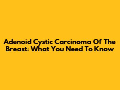 Adenoid Cystic Carcinoma Of The Breast: What You Need To Know
