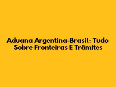 Aduana Argentina-Brasil: Tudo Sobre Fronteiras E Trâmites