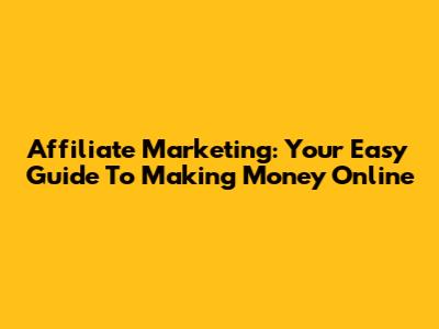 Affiliate Marketing: Your Easy Guide To Making Money Online