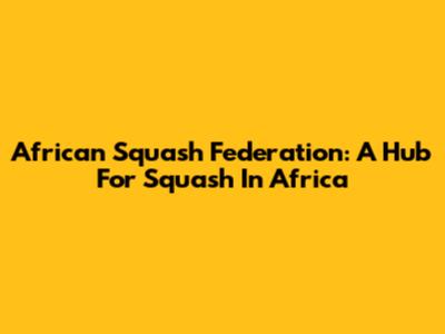 African Squash Federation: A Hub For Squash In Africa