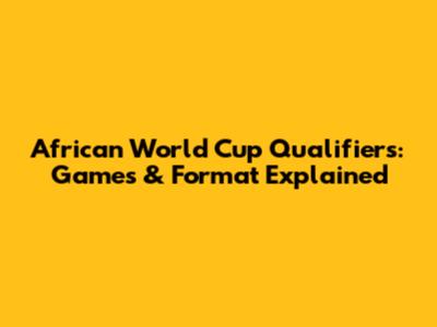 African World Cup Qualifiers: Games & Format Explained