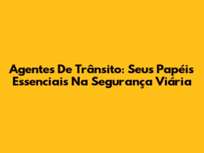 Agentes De Trânsito: Seus Papéis Essenciais Na Segurança Viária