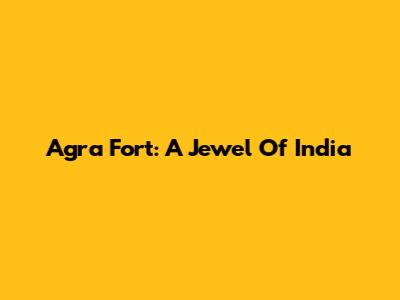 Agra Fort: A Jewel Of India