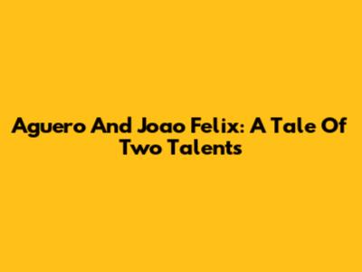 Aguero And Joao Felix: A Tale Of Two Talents