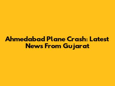 Ahmedabad Plane Crash: Latest News From Gujarat