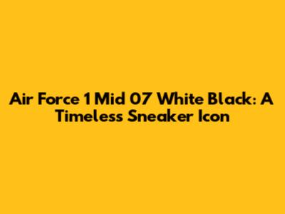 Air Force 1 Mid 07 White Black: A Timeless Sneaker Icon