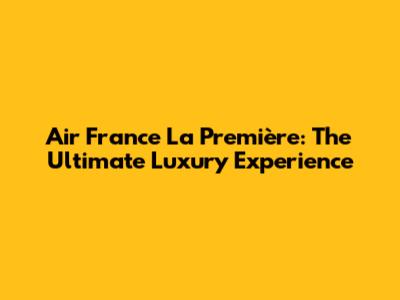 Air France La Première: The Ultimate Luxury Experience