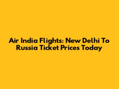 Air India Flights: New Delhi To Russia Ticket Prices Today