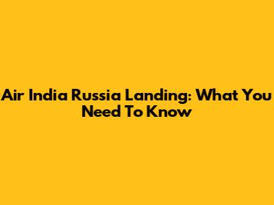 Air India Russia Landing: What You Need To Know