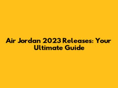 Air Jordan 2023 Releases: Your Ultimate Guide