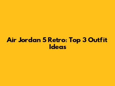 Air Jordan 5 Retro: Top 3 Outfit Ideas