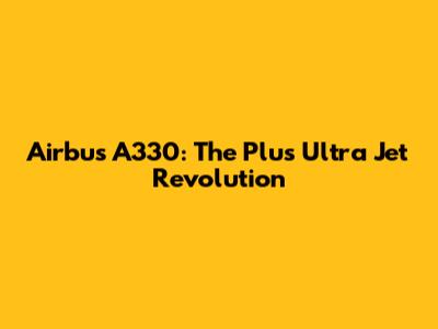 Airbus A330: The 'Plus Ultra' Jet Revolution