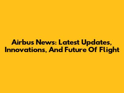 Airbus News: Latest Updates, Innovations, And Future Of Flight