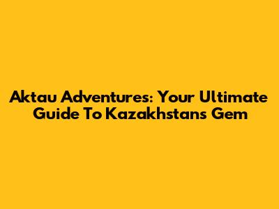 Aktau Adventures: Your Ultimate Guide To Kazakhstan's Gem