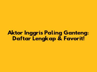Aktor Inggris Paling Ganteng: Daftar Lengkap & Favorit!