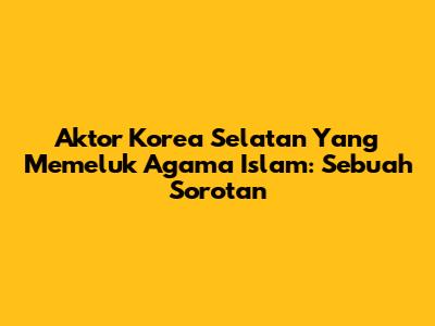 Aktor Korea Selatan Yang Memeluk Agama Islam: Sebuah Sorotan