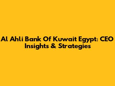 Al Ahli Bank Of Kuwait Egypt: CEO Insights & Strategies
