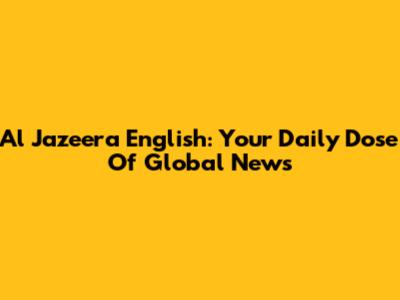 Al Jazeera English: Your Daily Dose Of Global News