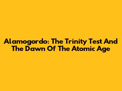 Alamogordo: The Trinity Test And The Dawn Of The Atomic Age