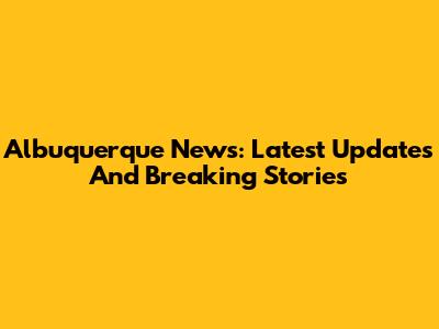 Albuquerque News: Latest Updates And Breaking Stories