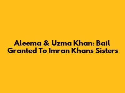Aleema & Uzma Khan: Bail Granted To Imran Khan's Sisters