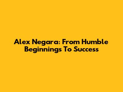Alex Negara: From Humble Beginnings To Success