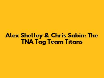 Alex Shelley & Chris Sabin: The TNA Tag Team Titans