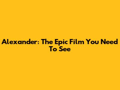 Alexander: The Epic Film You Need To See