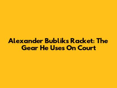 Alexander Bublik's Racket: The Gear He Uses On Court
