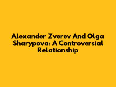 Alexander Zverev And Olga Sharypova: A Controversial Relationship
