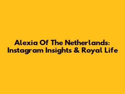 Alexia Of The Netherlands: Instagram Insights & Royal Life