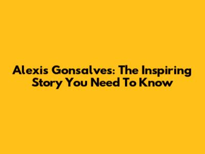 Alexis Gonsalves: The Inspiring Story You Need To Know