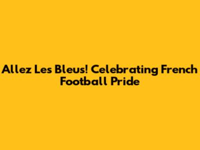 Allez Les Bleus! Celebrating French Football Pride