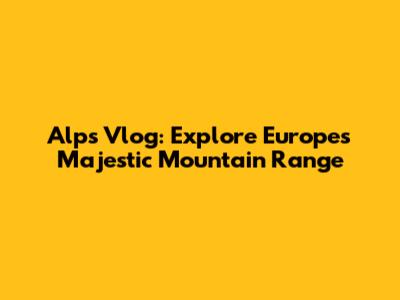 Alps Vlog: Explore Europe's Majestic Mountain Range