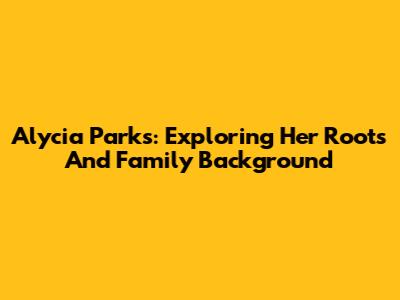 Alycia Parks: Exploring Her Roots And Family Background