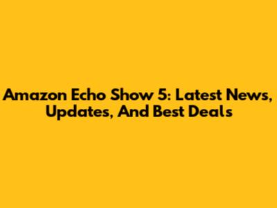 Amazon Echo Show 5: Latest News, Updates, And Best Deals