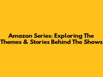 Amazon Series: Exploring The Themes & Stories Behind The Shows