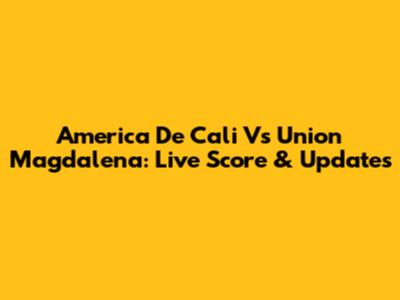 America De Cali Vs Union Magdalena: Live Score & Updates