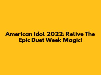 American Idol 2022: Relive The Epic Duet Week Magic!