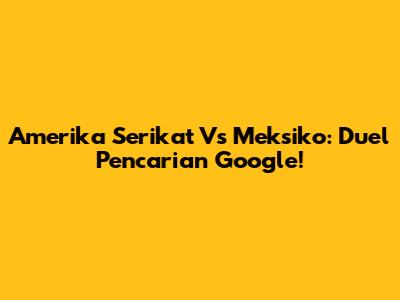 Amerika Serikat Vs Meksiko: Duel Pencarian Google!