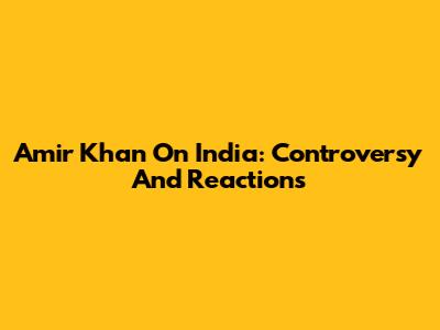 Amir Khan On India: Controversy And Reactions