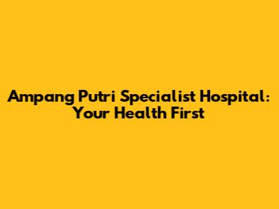Ampang Putri Specialist Hospital: Your Health First