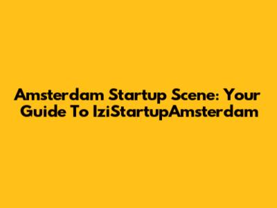 Amsterdam Startup Scene: Your Guide To IziStartupAmsterdam