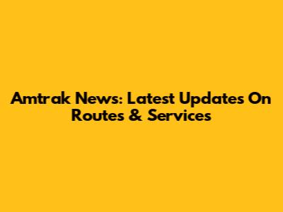 Amtrak News: Latest Updates On Routes & Services