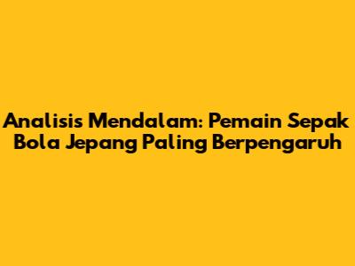 Analisis Mendalam: Pemain Sepak Bola Jepang Paling Berpengaruh