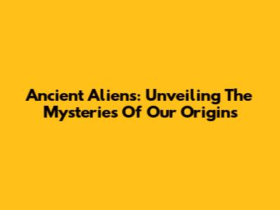 Ancient Aliens: Unveiling The Mysteries Of Our Origins